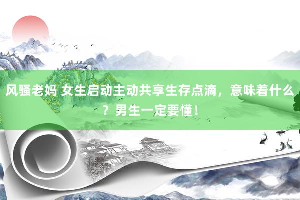 风骚老妈 女生启动主动共享生存点滴，意味着什么？男生一定要懂！