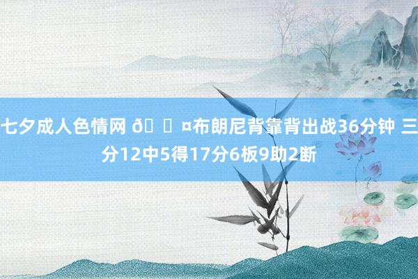 七夕成人色情网 😤布朗尼背靠背出战36分钟 三分12中5得17分6板9助2断