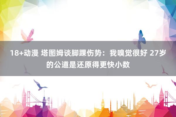 18+动漫 塔图姆谈脚踝伤势：我嗅觉很好 27岁的公道是还原得更快小数