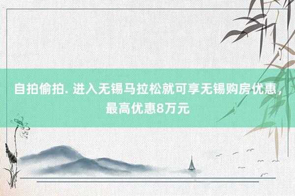 自拍偷拍. 进入无锡马拉松就可享无锡购房优惠，最高优惠8万元