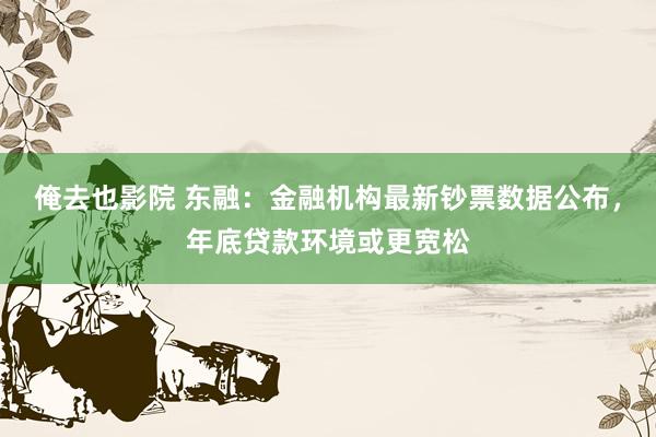 俺去也影院 东融：金融机构最新钞票数据公布，年底贷款环境或更宽松
