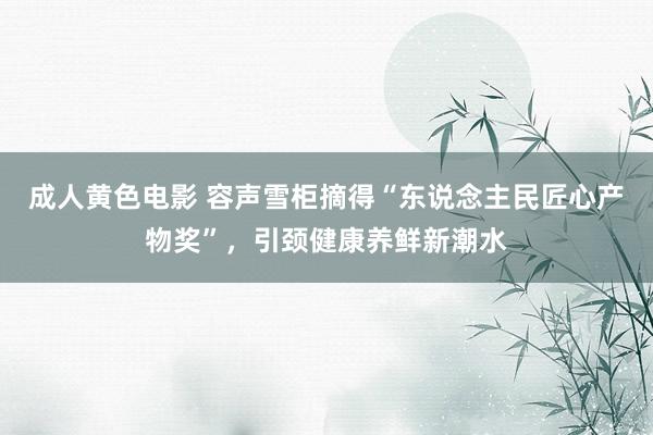 成人黄色电影 容声雪柜摘得“东说念主民匠心产物奖”，引颈健康养鲜新潮水