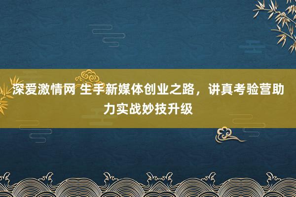深爱激情网 生手新媒体创业之路，讲真考验营助力实战妙技升级