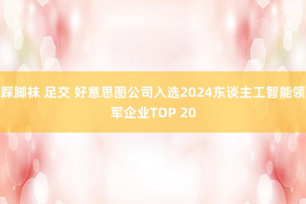 踩脚袜 足交 好意思图公司入选2024东谈主工智能领军企业TOP 20