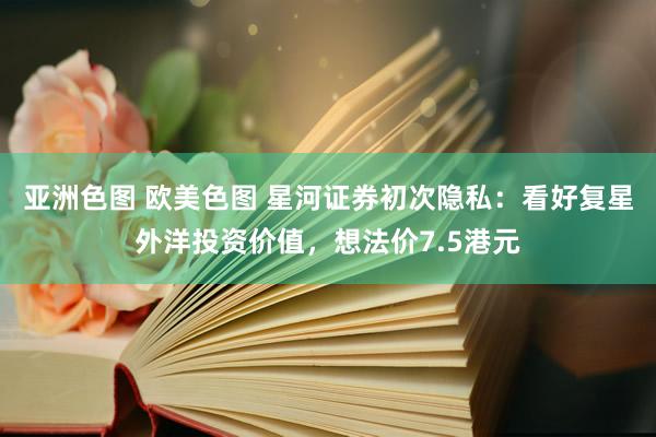 亚洲色图 欧美色图 星河证券初次隐私：看好复星外洋投资价值，想法价7.5港元