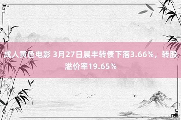 成人黄色电影 3月27日晨丰转债下落3.66%，转股溢价率19.65%