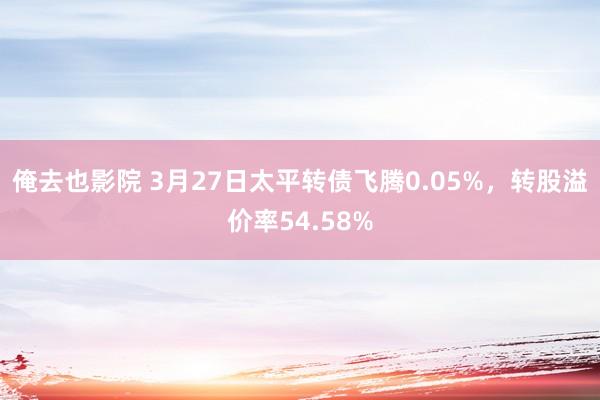 俺去也影院 3月27日太平转债飞腾0.05%，转股溢价率54.58%