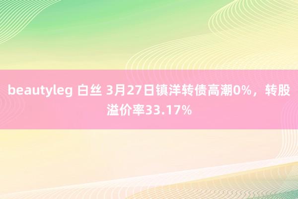 beautyleg 白丝 3月27日镇洋转债高潮0%，转股溢价率33.17%