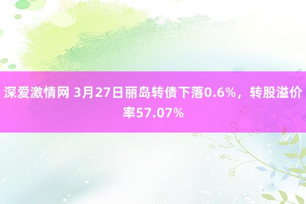深爱激情网 3月27日丽岛转债下落0.6%，转股溢价率57.07%