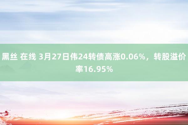黑丝 在线 3月27日伟24转债高涨0.06%，转股溢价率16.95%
