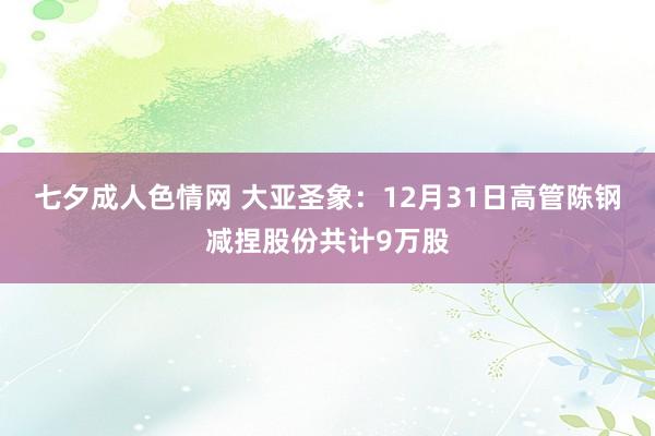 七夕成人色情网 大亚圣象：12月31日高管陈钢减捏股份共计9万股