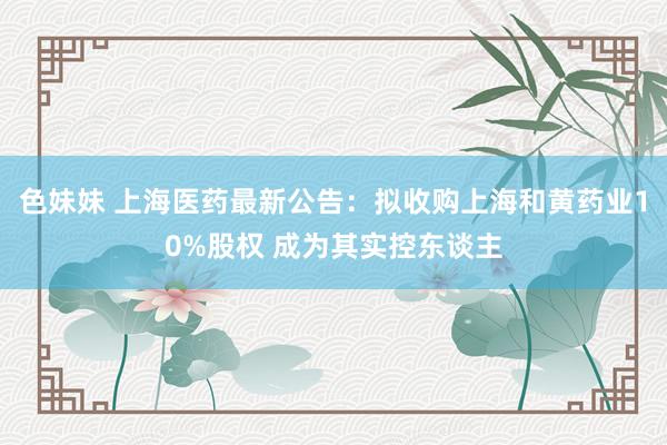 色妹妹 上海医药最新公告：拟收购上海和黄药业10%股权 成为其实控东谈主