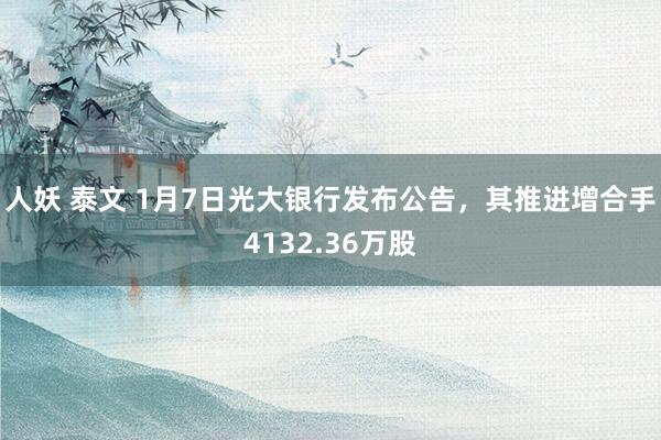 人妖 泰文 1月7日光大银行发布公告，其推进增合手4132.36万股