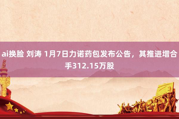 ai换脸 刘涛 1月7日力诺药包发布公告，其推进增合手312.15万股