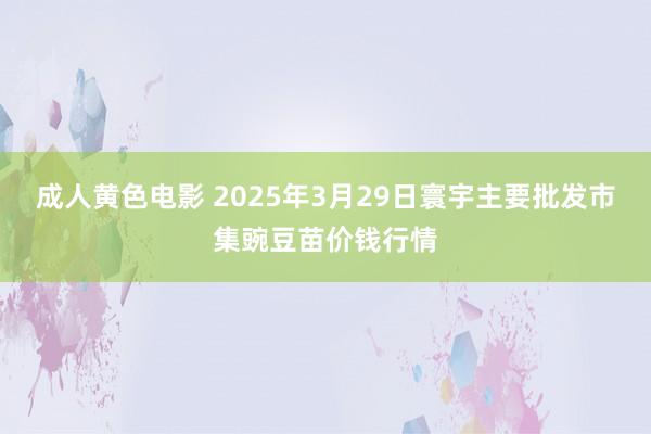 成人黄色电影 2025年3月29日寰宇主要批发市集豌豆苗价钱行情