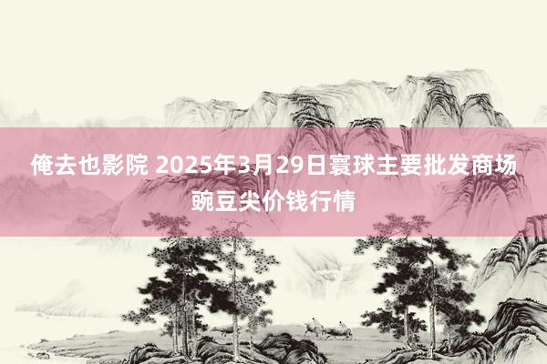俺去也影院 2025年3月29日寰球主要批发商场豌豆尖价钱行情