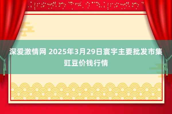 深爱激情网 2025年3月29日寰宇主要批发市集豇豆价钱行情