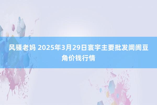 风骚老妈 2025年3月29日寰宇主要批发阛阓豆角价钱行情