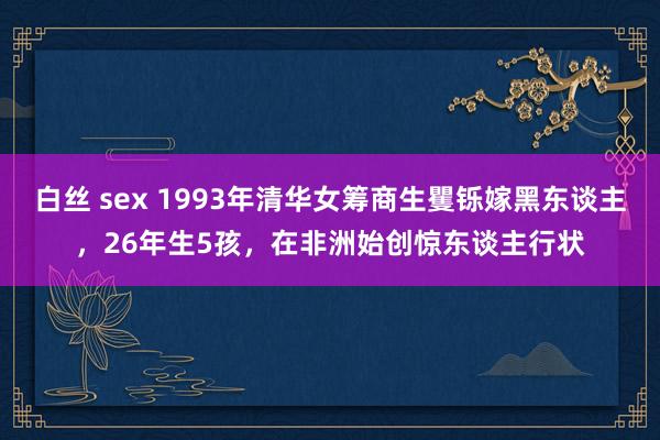 白丝 sex 1993年清华女筹商生矍铄嫁黑东谈主，26年生5孩，在非洲始创惊东谈主行状