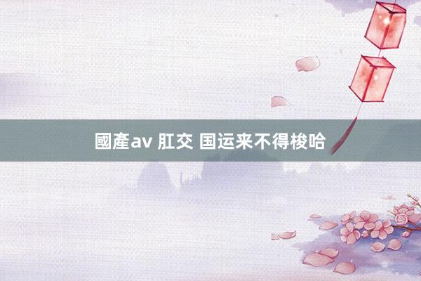 國產av 肛交 国运来不得梭哈