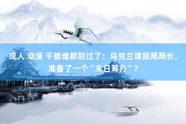 成人 动漫 干脆谁都别过了：乌克兰谍报局局长，准备了一个“末日筹办”？