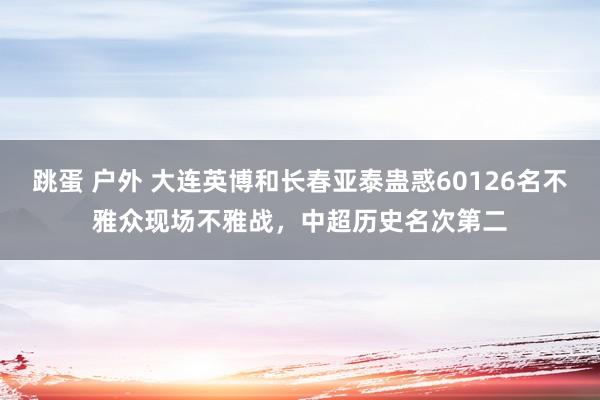 跳蛋 户外 大连英博和长春亚泰蛊惑60126名不雅众现场不雅战，中超历史名次第二