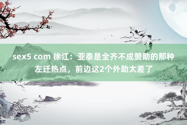 sex5 com 徐江：亚泰是全齐不成赞助的那种左迁热点，前边这2个外助太差了