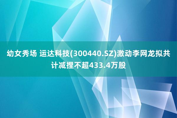 幼女秀场 运达科技(300440.SZ)激动李网龙拟共计减捏不超433.4万股
