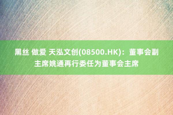 黑丝 做爱 天泓文创(08500.HK)：董事会副主席姚通再行委任为董事会主席