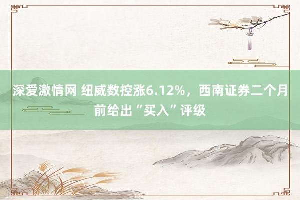 深爱激情网 纽威数控涨6.12%，西南证券二个月前给出“买入”评级