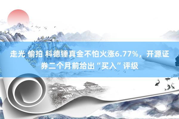 走光 偷拍 科德锤真金不怕火涨6.77%，开源证券二个月前给出“买入”评级