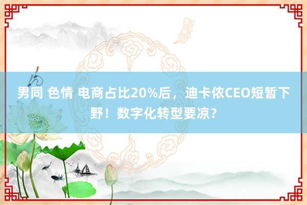 男同 色情 电商占比20%后，迪卡侬CEO短暂下野！数字化转型要凉？
