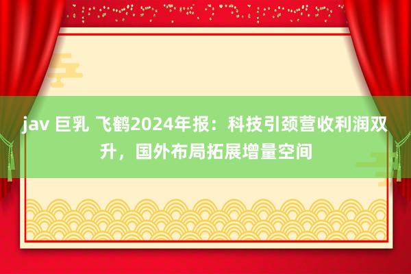jav 巨乳 飞鹤2024年报：科技引颈营收利润双升，国外布局拓展增量空间