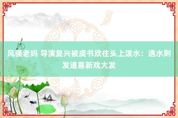 风骚老妈 导演复兴被虞书欣往头上泼水：遇水则发道喜新戏大发