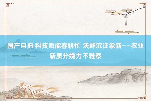 国产自拍 科技赋能春耕忙 沃野沉征象新——农业新质分娩力不雅察