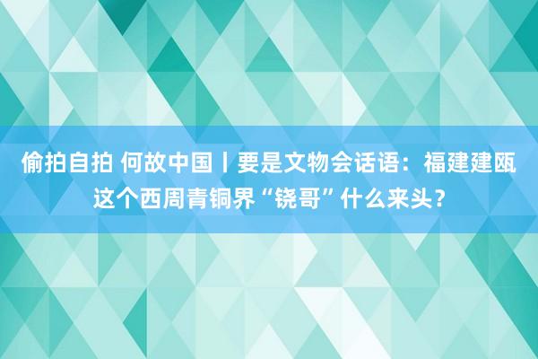 偷拍自拍 何故中国丨要是文物会话语：福建建瓯这个西周青铜界“铙哥”什么来头？