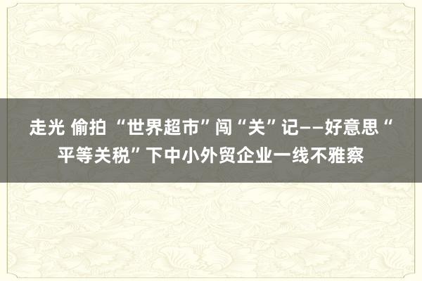 走光 偷拍 “世界超市”闯“关”记——好意思“平等关税”下中小外贸企业一线不雅察
