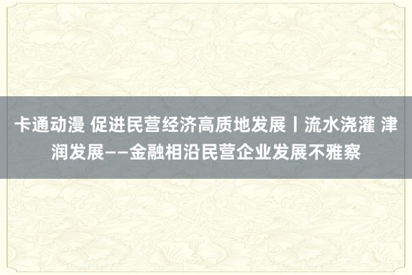 卡通动漫 促进民营经济高质地发展丨流水浇灌 津润发展——金融相沿民营企业发展不雅察