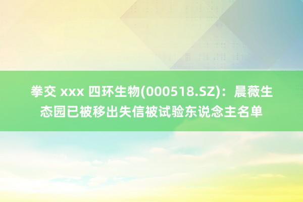 拳交 xxx 四环生物(000518.SZ)：晨薇生态园已被移出失信被试验东说念主名单