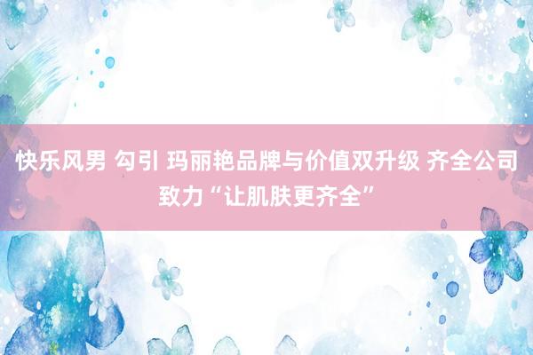 快乐风男 勾引 玛丽艳品牌与价值双升级 齐全公司致力“让肌肤更齐全”