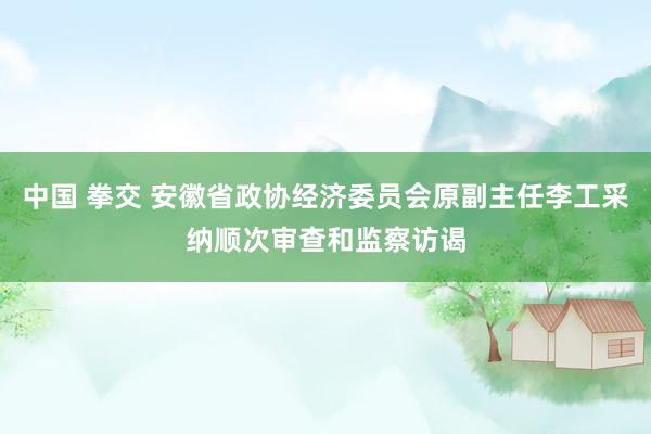 中国 拳交 安徽省政协经济委员会原副主任李工采纳顺次审查和监察访谒