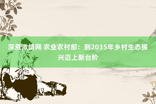 深爱激情网 农业农村部：到2035年乡村生态振兴迈上新台阶