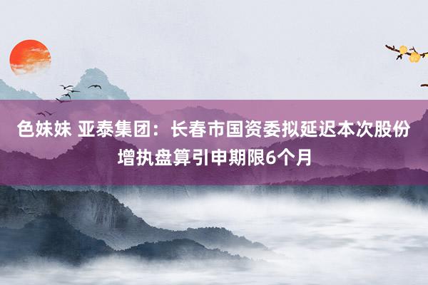 色妹妹 亚泰集团：长春市国资委拟延迟本次股份增执盘算引申期限6个月