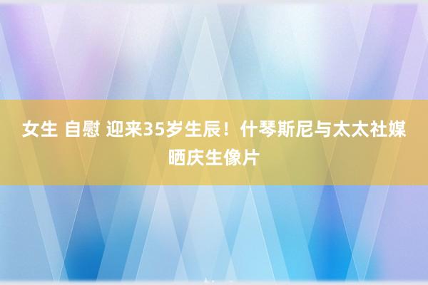 女生 自慰 迎来35岁生辰！什琴斯尼与太太社媒晒庆生像片