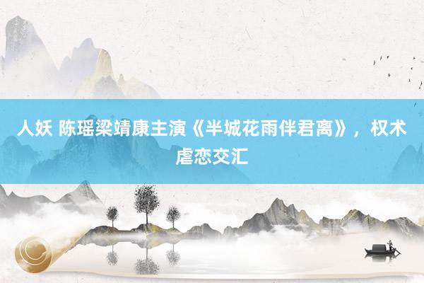 人妖 陈瑶梁靖康主演《半城花雨伴君离》，权术虐恋交汇