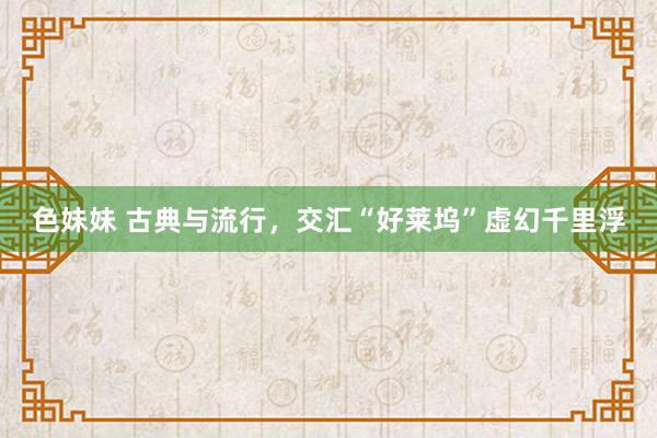色妹妹 古典与流行，交汇“好莱坞”虚幻千里浮