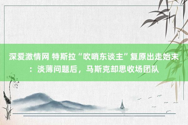 深爱激情网 特斯拉“吹哨东谈主”复原出走始末：淡薄问题后，马斯克却思收场团队