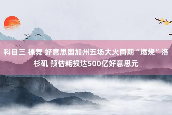 科目三 裸舞 好意思国加州五场大火同期“燃烧”洛杉矶 预估耗损达500亿好意思元
