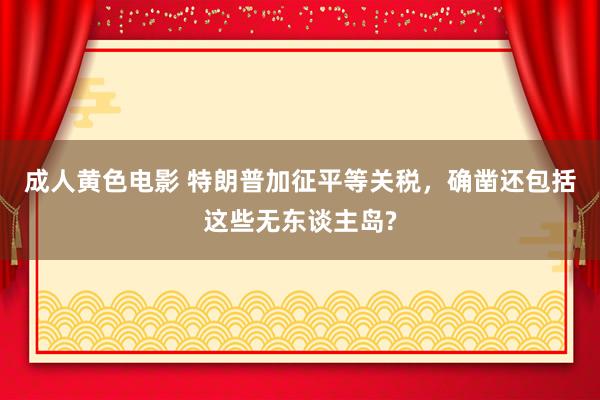 成人黄色电影 特朗普加征平等关税，确凿还包括这些无东谈主岛?
