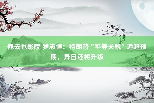 俺去也影院 罗志恒：特朗普“平等关税”远超预期，异日还将升级
